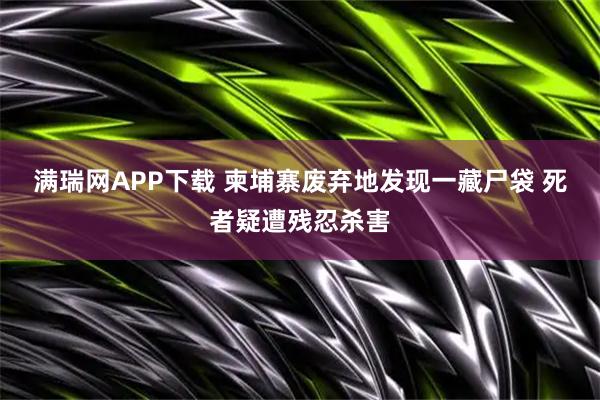 满瑞网APP下载 柬埔寨废弃地发现一藏尸袋 死者疑遭残忍杀害