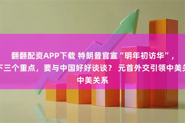 翻翻配资APP下载 特朗普官宣“明年初访华”，划下三个重点，要与中国好好谈谈？ 元首外交引领中美关系