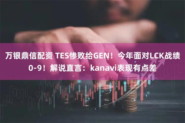 万银鼎信配资 TES惨败给GEN!今年面对LCK战绩0-9!解说直言:kanavi表现有点差