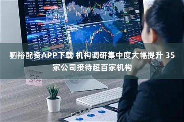 驷裕配资APP下载 机构调研集中度大幅提升 35家公司接待超百家机构