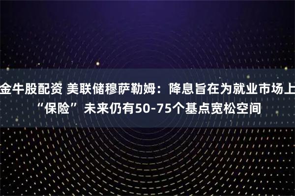 金牛股配资 美联储穆萨勒姆:降息旨在为就业市场上“保险” 未来仍有50-75个基点宽松空间