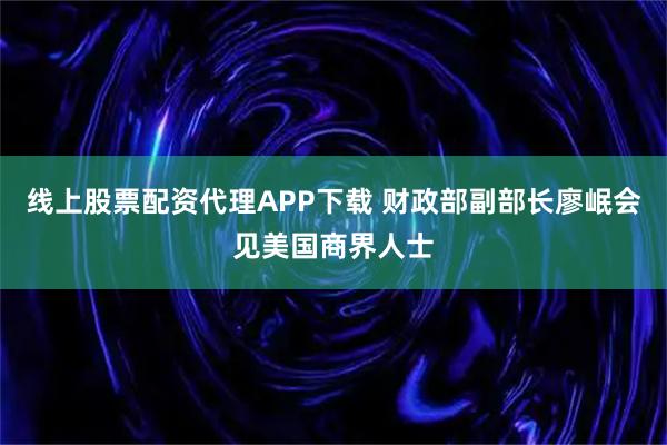 线上股票配资代理APP下载 财政部副部长廖岷会见美国商界人士