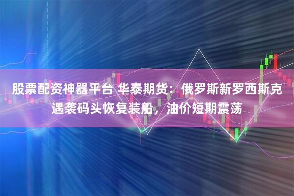 股票配资神器平台 华泰期货：俄罗斯新罗西斯克遇袭码头恢复装船，油价短期震荡