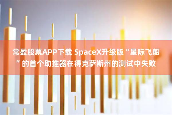 常盈股票APP下载 SpaceX升级版“星际飞船”的首个助推器在得克萨斯州的测试中失败