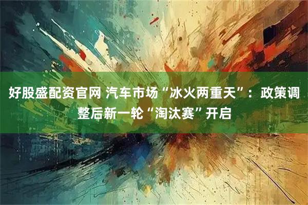 好股盛配资官网 汽车市场“冰火两重天”：政策调整后新一轮“淘汰赛”开启